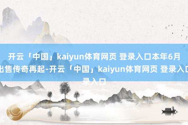 开云「中国」kaiyun体育网页 登录入口本年6月出售传奇再起-开云「中国」kaiyun体育网页 登录入口