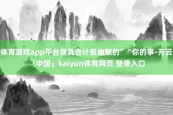 体育游戏app平台我真合计挺幽默的”“你的事-开云「中国」kaiyun体育网页 登录入口