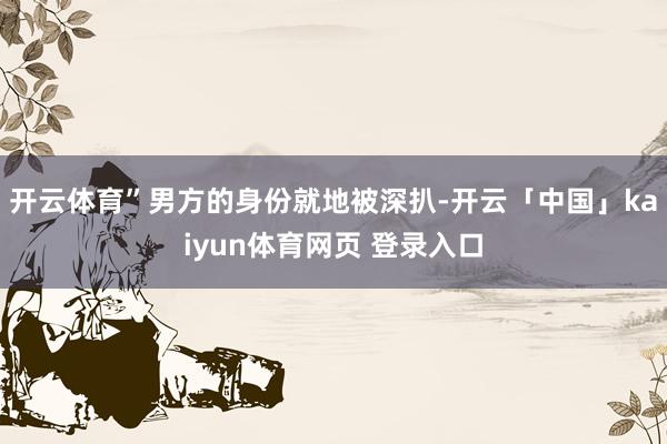 开云体育”男方的身份就地被深扒-开云「中国」kaiyun体育网页 登录入口