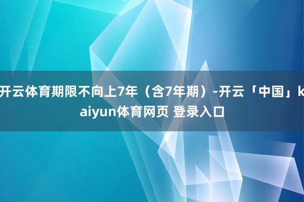 开云体育期限不向上7年（含7年期）-开云「中国」kaiyun体育网页 登录入口