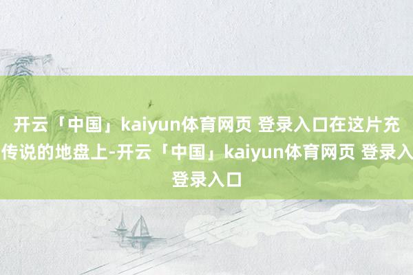 开云「中国」kaiyun体育网页 登录入口在这片充满传说的地盘上-开云「中国」kaiyun体育网页 登录入口