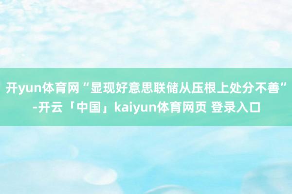 开yun体育网“显现好意思联储从压根上处分不善”-开云「中国」kaiyun体育网页 登录入口