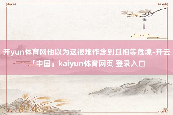 开yun体育网他以为这很难作念到且相等危境-开云「中国」kaiyun体育网页 登录入口