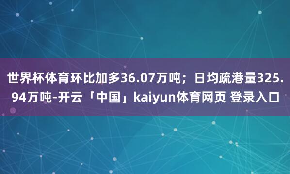 世界杯体育环比加多36.07万吨；日均疏港量325.94万吨-开云「中国」kaiyun体育网页 登录入口