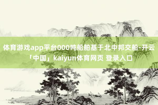 体育游戏app平台000吨船舶基于北中邦交船-开云「中国」kaiyun体育网页 登录入口