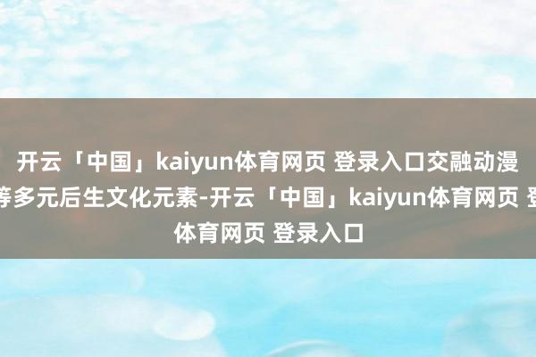 开云「中国」kaiyun体育网页 登录入口交融动漫、潮水等多元后生文化元素-开云「中国」kaiyun体育网页 登录入口