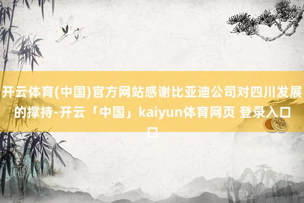 开云体育(中国)官方网站感谢比亚迪公司对四川发展的撑持-开云「中国」kaiyun体育网页 登录入口