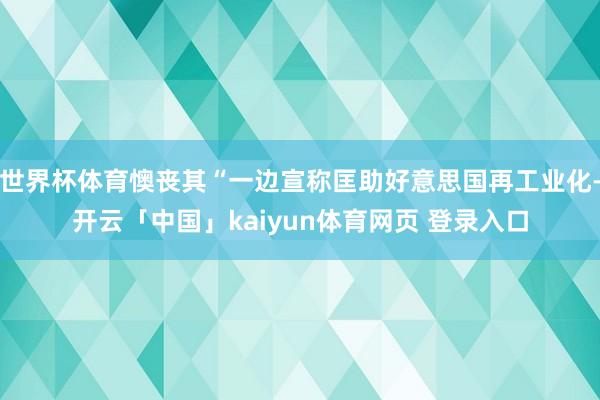 世界杯体育懊丧其“一边宣称匡助好意思国再工业化-开云「中国」kaiyun体育网页 登录入口