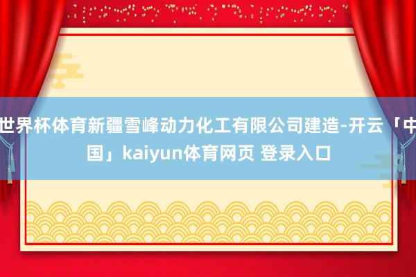 世界杯体育新疆雪峰动力化工有限公司建造-开云「中国」kaiyun体育网页 登录入口