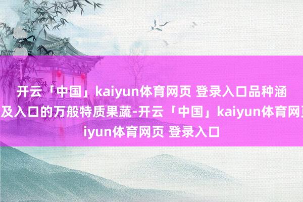 开云「中国」kaiyun体育网页 登录入口品种涵盖世界南北及入口的万般特质果蔬-开云「中国」kaiyun体育网页 登录入口