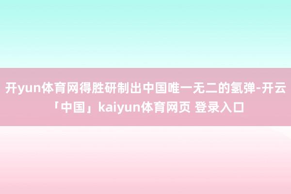 开yun体育网得胜研制出中国唯一无二的氢弹-开云「中国」kaiyun体育网页 登录入口