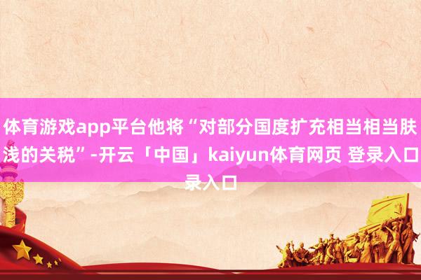 体育游戏app平台他将“对部分国度扩充相当相当肤浅的关税”-开云「中国」kaiyun体育网页 登录入口