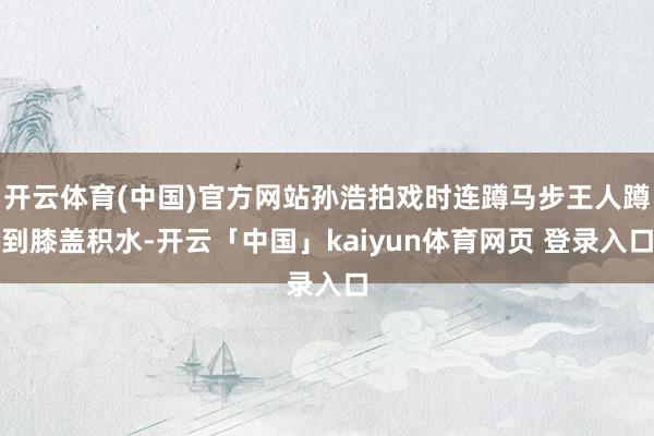 开云体育(中国)官方网站孙浩拍戏时连蹲马步王人蹲到膝盖积水-开云「中国」kaiyun体育网页 登录入口