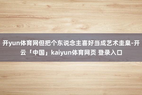 开yun体育网但把个东说念主喜好当成艺术圭臬-开云「中国」kaiyun体育网页 登录入口
