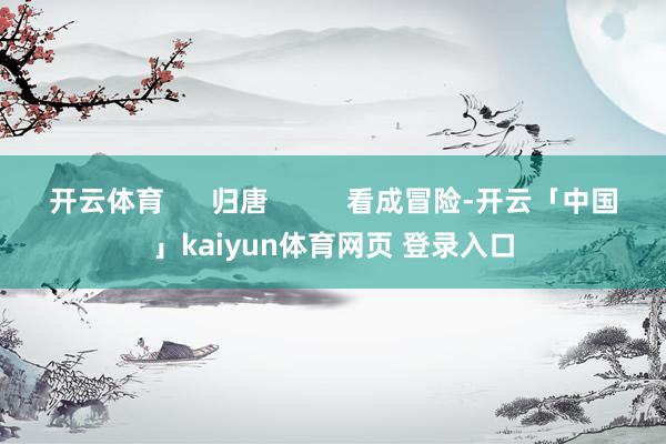 开云体育      归唐          看成冒险-开云「中国」kaiyun体育网页 登录入口