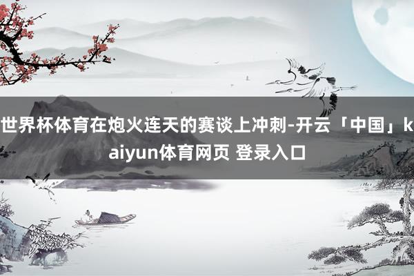 世界杯体育在炮火连天的赛谈上冲刺-开云「中国」kaiyun体育网页 登录入口