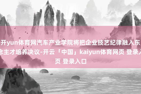 开yun体育网汽车产业学院将把企业技艺纪律融入东说念主才培养决议-开云「中国」kaiyun体育网页 登录入口