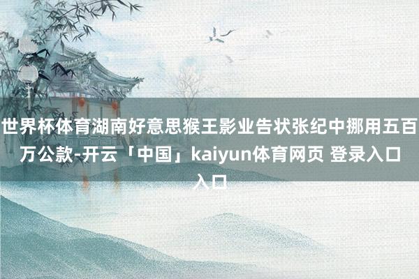 世界杯体育湖南好意思猴王影业告状张纪中挪用五百万公款-开云「中国」kaiyun体育网页 登录入口