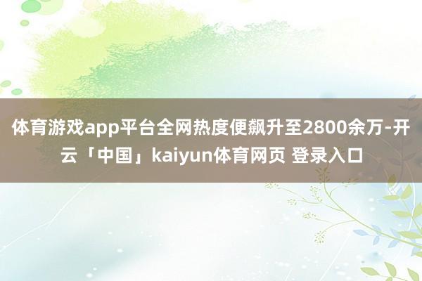 体育游戏app平台全网热度便飙升至2800余万-开云「中国」kaiyun体育网页 登录入口