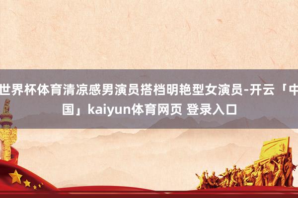 世界杯体育清凉感男演员搭档明艳型女演员-开云「中国」kaiyun体育网页 登录入口