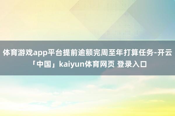 体育游戏app平台提前逾额完周至年打算任务-开云「中国」kaiyun体育网页 登录入口