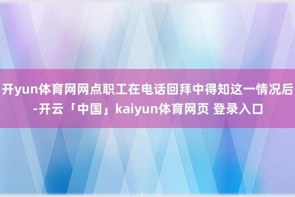 开yun体育网网点职工在电话回拜中得知这一情况后-开云「中国」kaiyun体育网页 登录入口