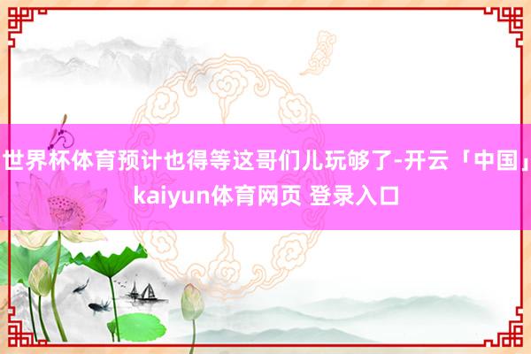 世界杯体育预计也得等这哥们儿玩够了-开云「中国」kaiyun体育网页 登录入口
