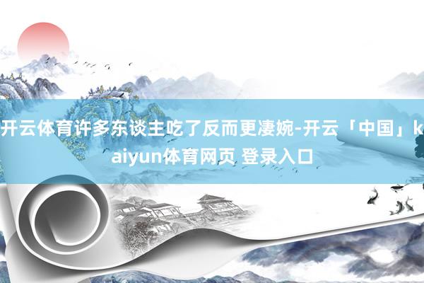 开云体育许多东谈主吃了反而更凄婉-开云「中国」kaiyun体育网页 登录入口