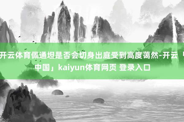 开云体育佩通坦是否会切身出庭受到高度蔼然-开云「中国」kaiyun体育网页 登录入口