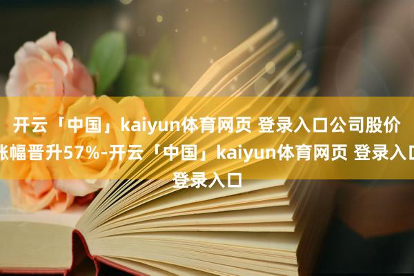 开云「中国」kaiyun体育网页 登录入口公司股价涨幅晋升57%-开云「中国」kaiyun体育网页 登录入口