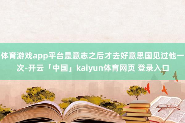 体育游戏app平台是意志之后才去好意思国见过他一次-开云「中国」kaiyun体育网页 登录入口