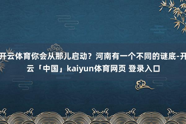 开云体育你会从那儿启动？河南有一个不同的谜底-开云「中国」kaiyun体育网页 登录入口