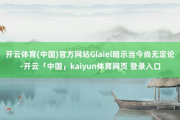 开云体育(中国)官方网站Glaiel暗示当今尚无定论-开云「中国」kaiyun体育网页 登录入口