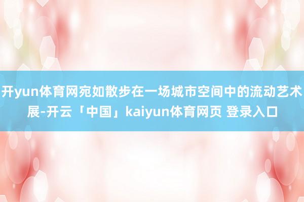 开yun体育网宛如散步在一场城市空间中的流动艺术展-开云「中国」kaiyun体育网页 登录入口