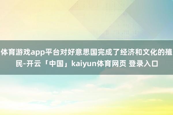 体育游戏app平台对好意思国完成了经济和文化的殖民-开云「中国」kaiyun体育网页 登录入口