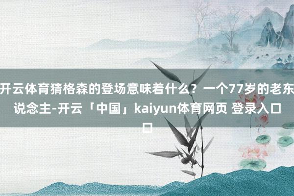 开云体育猜格森的登场意味着什么？一个77岁的老东说念主-开云「中国」kaiyun体育网页 登录入口