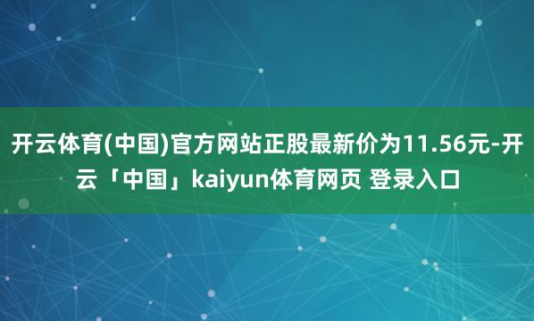 开云体育(中国)官方网站正股最新价为11.56元-开云「中国」kaiyun体育网页 登录入口