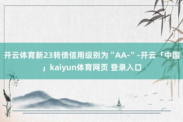 开云体育新23转债信用级别为“AA-”-开云「中国」kaiyun体育网页 登录入口