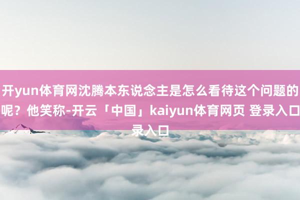 开yun体育网沈腾本东说念主是怎么看待这个问题的呢？他笑称-开云「中国」kaiyun体育网页 登录入口