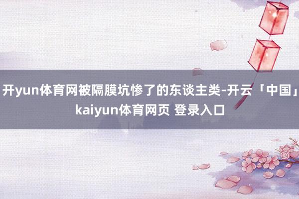 开yun体育网被隔膜坑惨了的东谈主类-开云「中国」kaiyun体育网页 登录入口