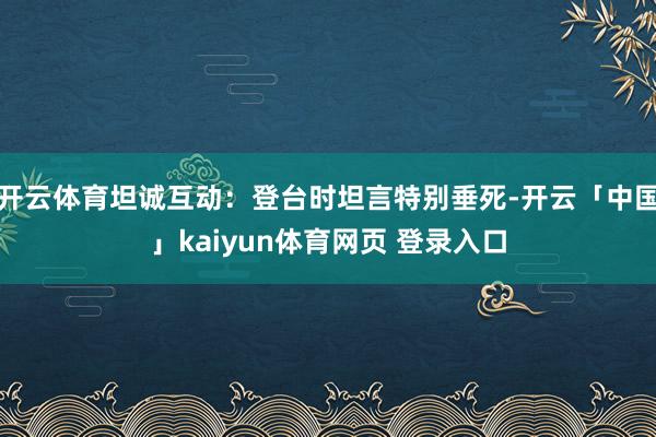 开云体育坦诚互动:登台时坦言特别垂死-开云「中国」kaiyun体育网页 登录入口