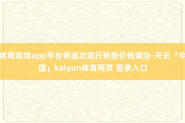 体育游戏app平台将递次进行转股价钱调治-开云「中国」kaiyun体育网页 登录入口