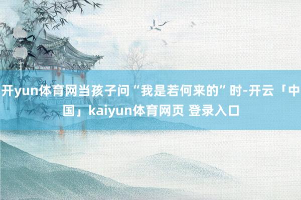 开yun体育网当孩子问“我是若何来的”时-开云「中国」kaiyun体育网页 登录入口