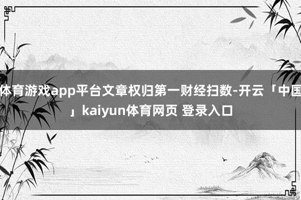 体育游戏app平台文章权归第一财经扫数-开云「中国」kaiyun体育网页 登录入口