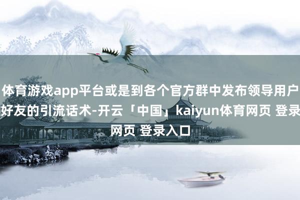 体育游戏app平台或是到各个官方群中发布领导用户添加好友的引流话术-开云「中国」kaiyun体育网页 登录入口