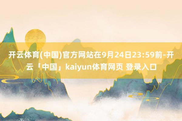 开云体育(中国)官方网站在9月24日23:59前-开云「中国」kaiyun体育网页 登录入口