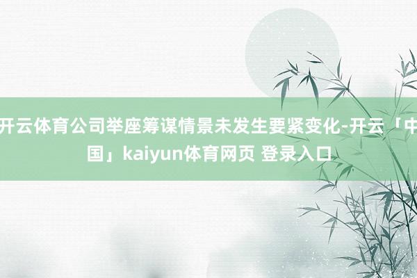 开云体育公司举座筹谋情景未发生要紧变化-开云「中国」kaiyun体育网页 登录入口