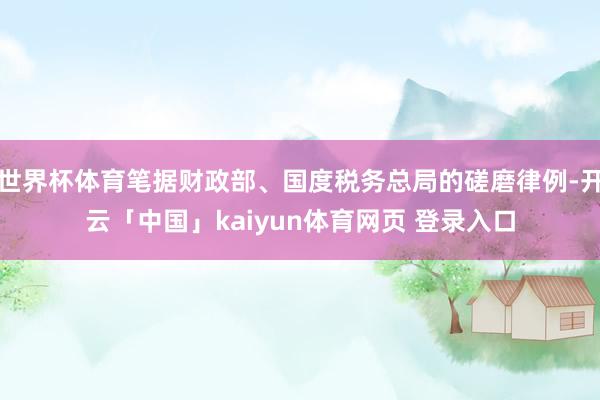 世界杯体育笔据财政部、国度税务总局的磋磨律例-开云「中国」kaiyun体育网页 登录入口