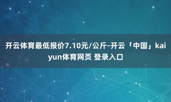 开云体育最低报价7.10元/公斤-开云「中国」kaiyun体育网页 登录入口