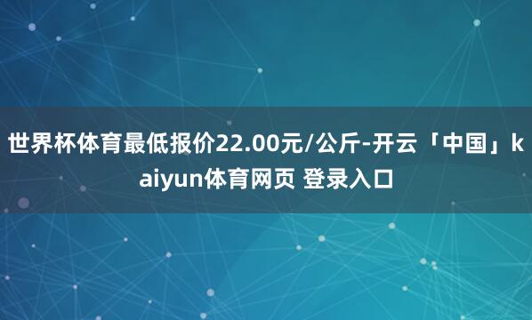 世界杯体育最低报价22.00元/公斤-开云「中国」kaiyun体育网页 登录入口